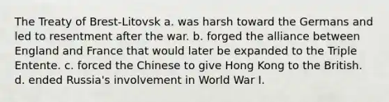 The Treaty of Brest-Litovsk a. was harsh toward the Germans and led to resentment after the war. b. forged the alliance between England and France that would later be expanded to the Triple Entente. c. forced the Chinese to give Hong Kong to the British. d. ended Russia's involvement in World War I.