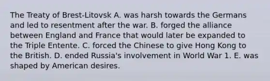 The Treaty of Brest-Litovsk A. was harsh towards the Germans and led to resentment after the war. B. forged the alliance between England and France that would later be expanded to the Triple Entente. C. forced the Chinese to give Hong Kong to the British. D. ended Russia's involvement in World War 1. E. was shaped by American desires.