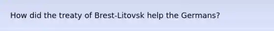 How did the treaty of Brest-Litovsk help the Germans?