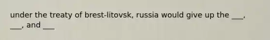 under the treaty of brest-litovsk, russia would give up the ___, ___, and ___