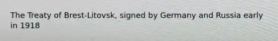 The Treaty of Brest-Litovsk, signed by Germany and Russia early in 1918