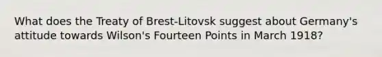 What does the Treaty of Brest-Litovsk suggest about Germany's attitude towards Wilson's Fourteen Points in March 1918?