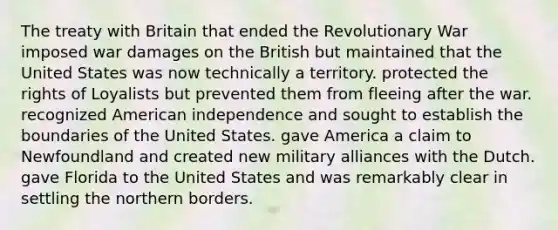 The treaty with Britain that ended the Revolutionary War imposed war damages on the British but maintained that the United States was now technically a territory. protected the rights of Loyalists but prevented them from fleeing after the war. recognized American independence and sought to establish the boundaries of the United States. gave America a claim to Newfoundland and created new military alliances with the Dutch. gave Florida to the United States and was remarkably clear in settling the northern borders.