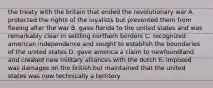 the treaty with the britain that ended the revolutionary war A. protected the rights of the loyalists but prevented them from fleeing after the war B. gave florida to the united states and was remarkably clear in settling northern borders C. recognized american independence and sought to establish the boundaries of the united states D. gave america a claim to newfoundland and created new military alliances with the dutch E. imposed was damages on the british but maintained that the united states was now technically a territory