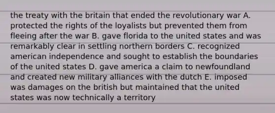 the treaty with the britain that ended the revolutionary war A. protected the rights of the loyalists but prevented them from fleeing after the war B. gave florida to the united states and was remarkably clear in settling northern borders C. recognized american independence and sought to establish the boundaries of the united states D. gave america a claim to newfoundland and created new military alliances with the dutch E. imposed was damages on the british but maintained that the united states was now technically a territory