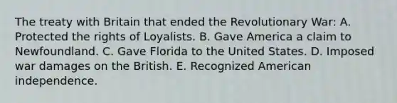 The treaty with Britain that ended the Revolutionary War: A. Protected the rights of Loyalists. B. Gave America a claim to Newfoundland. C. Gave Florida to the United States. D. Imposed war damages on the British. E. Recognized American independence.