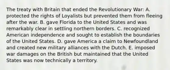 The treaty with Britain that ended the Revolutionary War: A. protected the rights of Loyalists but prevented them from fleeing after the war. B. gave Florida to the United States and was remarkably clear in settling northern borders. C. recognized American independence and sought to establish the boundaries of the United States. D. gave America a claim to Newfoundland and created new military alliances with the Dutch. E. imposed war damages on the British but maintained that the United States was now technically a territory.