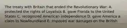 The treaty with Britain that ended the Revolutionary War: A. protected the rights of Loyalists B. gave Florida to the United States C. recognized American independence D. gave America a claim to Newfoundland E. imposed war damages on the British