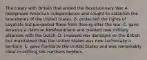 The treaty with Britain that ended the Revolutionary War A. recognized American independence and sought to establish the boundaries of the United States. B. protected the rights of Loyalists but prevented them from fleeing after the war. C. gave America a claim to Newfoundland and created new military alliances with the Dutch. D. imposed war damages on the British but maintained that the United States was now technically a territory. E. gave Florida to the United States and was remarkably clear in settling the northern borders.