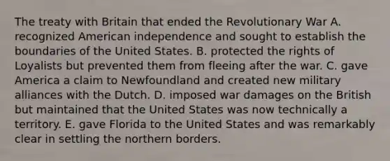 The treaty with Britain that ended the Revolutionary War A. recognized American independence and sought to establish the boundaries of the United States. B. protected the rights of Loyalists but prevented them from fleeing after the war. C. gave America a claim to Newfoundland and created new military alliances with the Dutch. D. imposed war damages on the British but maintained that the United States was now technically a territory. E. gave Florida to the United States and was remarkably clear in settling the northern borders.