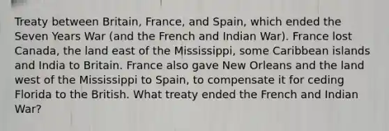 Treaty between Britain, France, and Spain, which ended the Seven Years War (and the French and Indian War). France lost Canada, the land east of the Mississippi, some Caribbean islands and India to Britain. France also gave New Orleans and the land west of the Mississippi to Spain, to compensate it for ceding Florida to the British. What treaty ended the French and Indian War?