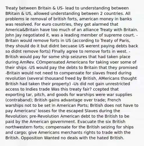 Treaty between Britain & US- lead to understanding between BRitain & US, allowed understanding between 2 countries. All problems ie removal of british forts, american money in banks was resolved. For euro countries, they got alarmed that America&Britain have too much of an alliance Treaty with Britain. John Jay negotiated it, was a leading member of supreme court. -Britain would remove forts in US (according to Treaty of Paris, they should do it but didnt becuase US werent paying debts back so didnt remove forts) FInally agree to remove forts in west. -British would pay for some ship seizures that had taken place during AmRev. COmpensated Americans for taking voer some of their ships -US would pay the debts to Britain that they promised -Britain would not need to compensate for slaves freed during revolution (several thousand freed by British, AMericans thought British had taken their property) -Us did not gain unrestricted access to Indies trade Was this treaty fair? ccepted that exporting tar, pitch, and goods for warships were war supplies (contraband); British gains advantage over trade; French warships not to be set in American Ports; British does not have to pay Americans' losses for the escaped Slaves during the Revolution; pre-Revolution American debt to the British to be paid by the American government. Evacuate the six British northwestern forts; compensate for the British seizing for ships and cargo; give Americans merchants rights to trade with the British. Opposition Wanted no deals with the hated British.