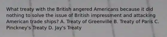 What treaty with the British angered Americans because it did nothing to solve the issue of British impressment and attacking American trade ships? A. Treaty of Greenville B. <a href='https://www.questionai.com/knowledge/kvOezm9u0X-treaty-of-paris' class='anchor-knowledge'>treaty of paris</a> C. Pinckney's Treaty D. Jay's Treaty