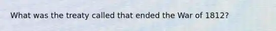 What was the treaty called that ended the War of 1812?