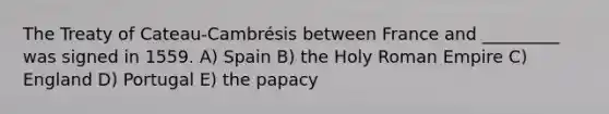 The Treaty of Cateau-Cambrésis between France and _________ was signed in 1559. A) Spain B) the Holy Roman Empire C) England D) Portugal E) the papacy