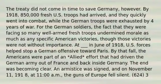 The treaty did not come in time to save Germany, however. By 1918, 850,000 fresh U.S. troops had arrived, and they quickly went into combat, while the German troops were exhausted by 4 years of war. For the German soldiers, the fact that they were facing so many well-armed fresh troops undermined morale as much as any specific American victories, though those victories were not without importance. At ___ in June of 1918, U.S. forces helped stop a German offensive toward Paris. By that fall, the Americans were part of an *Allied* effort that had driven the German army out of France and back inside Germany. The end was becoming clear. An armistice was signed, and on November 11, 191 8, at 11:00 a.m., the guns of Europe fell silent. (624) 3