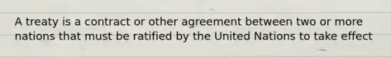 A treaty is a contract or other agreement between two or more nations that must be ratified by the United Nations to take effect