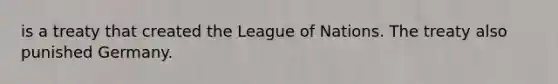 is a treaty that created the League of Nations. The treaty also punished Germany.