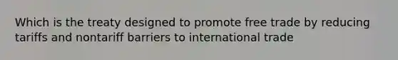 Which is the treaty designed to promote free trade by reducing tariffs and nontariff barriers to international trade