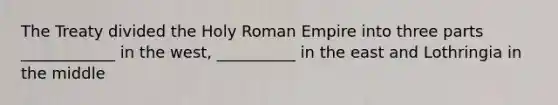 The Treaty divided the Holy Roman Empire into three parts ____________ in the west, __________ in the east and Lothringia in the middle