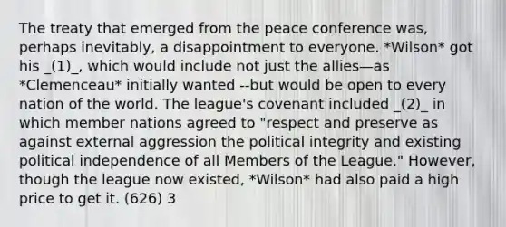 The treaty that emerged from the peace conference was, perhaps inevitably, a disappointment to everyone. *Wilson* got his _(1)_, which would include not just the allies—as *Clemenceau* initially wanted --but would be open to every nation of the world. The league's covenant included _(2)_ in which member nations agreed to "respect and preserve as against external aggression the political integrity and existing political independence of all Members of the League." However, though the league now existed, *Wilson* had also paid a high price to get it. (626) 3