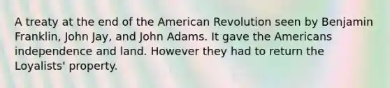 A treaty at the end of the American Revolution seen by Benjamin Franklin, John Jay, and John Adams. It gave the Americans independence and land. However they had to return the Loyalists' property.