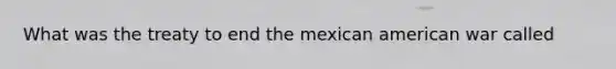 What was the treaty to end the mexican american war called