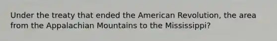 Under the treaty that ended the American Revolution, the area from the Appalachian Mountains to the Mississippi?