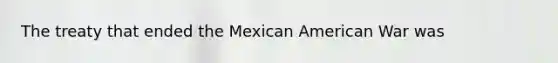 The treaty that ended the Mexican American War was