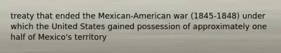 treaty that ended the Mexican-American war (1845-1848) under which the United States gained possession of approximately one half of Mexico's territory