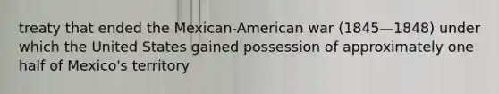 treaty that ended the Mexican-American war (1845—1848) under which the United States gained possession of approximately one half of Mexico's territory