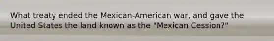 What treaty ended the Mexican-American war, and gave the United States the land known as the "Mexican Cession?"