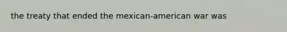 the treaty that ended the mexican-american war was