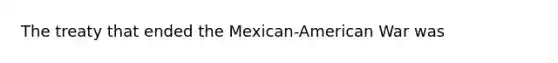 The treaty that ended the Mexican-American War was