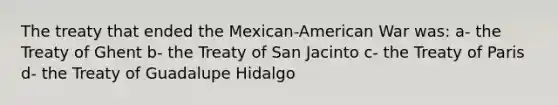 The treaty that ended the Mexican-American War was: a- the Treaty of Ghent b- the Treaty of San Jacinto c- the Treaty of Paris d- the Treaty of Guadalupe Hidalgo