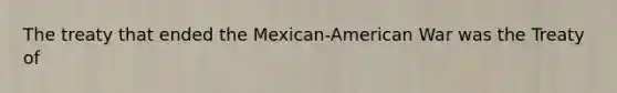 The treaty that ended the Mexican-American War was the Treaty of