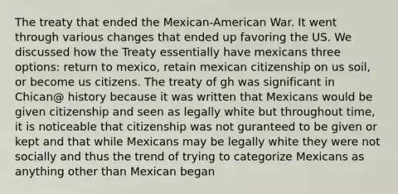 The treaty that ended the Mexican-American War. It went through various changes that ended up favoring the US. We discussed how the Treaty essentially have mexicans three options: return to mexico, retain mexican citizenship on us soil, or become us citizens. The treaty of gh was significant in Chican@ history because it was written that Mexicans would be given citizenship and seen as legally white but throughout time, it is noticeable that citizenship was not guranteed to be given or kept and that while Mexicans may be legally white they were not socially and thus the trend of trying to categorize Mexicans as anything other than Mexican began