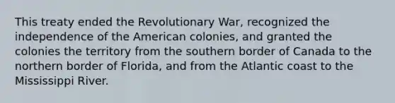 This treaty ended the Revolutionary War, recognized the independence of the American colonies, and granted the colonies the territory from the southern border of Canada to the northern border of Florida, and from the Atlantic coast to the Mississippi River.