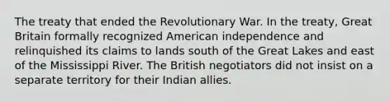 The treaty that ended the Revolutionary War. In the treaty, Great Britain formally recognized American independence and relinquished its claims to lands south of the Great Lakes and east of the Mississippi River. The British negotiators did not insist on a separate territory for their Indian allies.