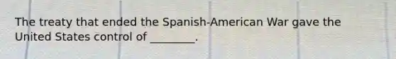 The treaty that ended the Spanish-American War gave the United States control of ________.