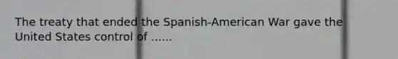 The treaty that ended the Spanish-American War gave the United States control of ......