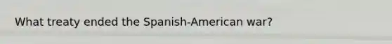 What treaty ended the Spanish-American war?