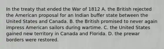 In the treaty that ended the War of 1812 A. the British rejected the American proposal for an Indian buffer state between the United States and Canada. B. the British promised to never again impress American sailors during wartime. C. the United States gained new territory in Canada and Florida. D. the prewar borders were restored.