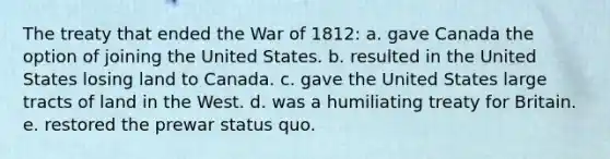 The treaty that ended the <a href='https://www.questionai.com/knowledge/kZ700nRVQz-war-of-1812' class='anchor-knowledge'>war of 1812</a>: a. gave Canada the option of joining the United States. b. resulted in the United States losing land to Canada. c. gave the United States large tracts of land in the West. d. was a humiliating treaty for Britain. e. restored the prewar status quo.