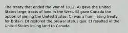 The treaty that ended the War of 1812: A) gave the United States large tracts of land in the West. B) gave Canada the option of joining the United States. C) was a humiliating treaty for Britain. D) restored the prewar status quo. E) resulted in the United States losing land to Canada.