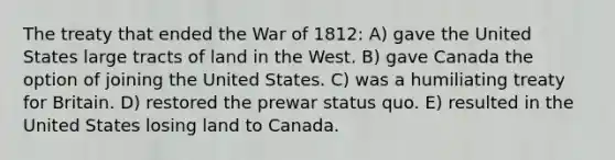 The treaty that ended the War of 1812: A) gave the United States large tracts of land in the West. B) gave Canada the option of joining the United States. C) was a humiliating treaty for Britain. D) restored the prewar status quo. E) resulted in the United States losing land to Canada.