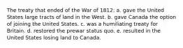 The treaty that ended of the War of 1812: a. gave the United States large tracts of land in the West. b. gave Canada the option of joining the United States. c. was a humiliating treaty for Britain. d. restored the prewar status quo. e. resulted in the United States losing land to Canada.