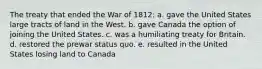 The treaty that ended the War of 1812: a. gave the United States large tracts of land in the West. b. gave Canada the option of joining the United States. c. was a humiliating treaty for Britain. d. restored the prewar status quo. e. resulted in the United States losing land to Canada