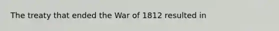 The treaty that ended the War of 1812 resulted in