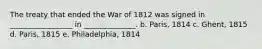 The treaty that ended the War of 1812 was signed in _________________ in ______________. b. Paris, 1814 c. Ghent, 1815 d. Paris, 1815 e. Philadelphia, 1814